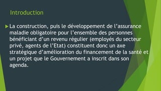 Introduction
 La construction, puis le développement de l’assurance
maladie obligatoire pour l’ensemble des personnes
bénéficiant d’un revenu régulier (employés du secteur
privé, agents de l’Etat) constituent donc un axe
stratégique d’amélioration du financement de la santé et
un projet que le Gouvernement a inscrit dans son
agenda.
 