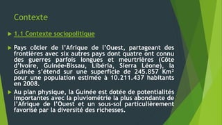 Contexte
 1.1 Contexte sociopolitique
 Pays côtier de l’Afrique de l’Ouest, partageant des
frontières avec six autres pays dont quatre ont connu
des guerres parfois longues et meurtrières (Côte
d’Ivoire, Guinée-Bissau, Libéria, Sierra Léone), la
Guinée s’étend sur une superficie de 245.857 Km²
pour une population estimée à 10.211.437 habitants
en 2008.
 Au plan physique, la Guinée est dotée de potentialités
importantes avec la pluviométrie la plus abondante de
l’Afrique de l’Ouest et un sous-sol particulièrement
favorisé par la diversité des richesses.
 