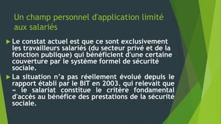 Un champ personnel d'application limité
aux salariés
 Le constat actuel est que ce sont exclusivement
les travailleurs salariés (du secteur privé et de la
fonction publique) qui bénéficient d'une certaine
couverture par le système formel de sécurité
sociale.
 La situation n’a pas réellement évolué depuis le
rapport établi par le BIT en 2003. qui relevait que
« le salariat constitue le critère fondamental
d'accès au bénéfice des prestations de la sécurité
sociale.
 