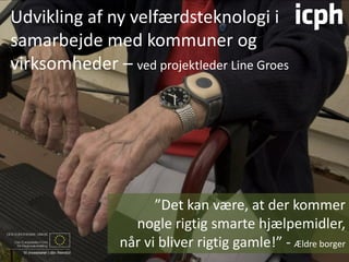 Udvikling af ny velfærdsteknologi i
samarbejde med kommuner og
virksomheder – ved projektleder Line Groes




                      ”Det kan være, at der kommer
                  nogle rigtig smarte hjælpemidler,
                når vi bliver rigtig gamle!” - Ældre borger
 