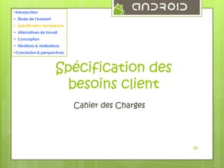 •Introduction
• Étude de l’existant
• Spécification des besoins
• Alternatives de travail
• Conception
• Itérations & réalisations
•Conclusion & perspectives

Spécification des
besoins client
Cahier des Charges

10

 