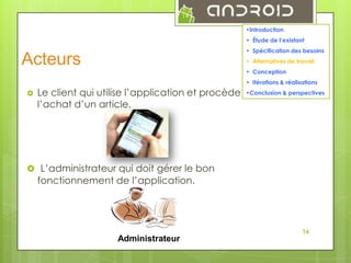 14
•Introduction
• Étude de l’existant
• Spécification des besoins

Acteurs

• Alternatives de travail
• Conception
• Itérations & réalisations



•Conclusion & perspectives
Le client qui utilise l’application et procède à
l’achat d’un article.

 L’administrateur qui doit gérer le bon

fonctionnement de l’application.

16

Administrateur

 