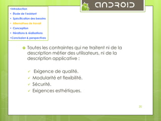 18

•Introduction
• Étude de l’existant
• Spécification des besoins
• Alternatives de travail
• Conception
• Itérations & réalisations
•Conclusion & perspectives



Toutes les contraintes qui ne traitent ni de la
description métier des utilisateurs, ni de la
description applicative :





Exigence de qualité.
Modularité et flexibilité.
Sécurité.
Exigences esthétiques.

20

 