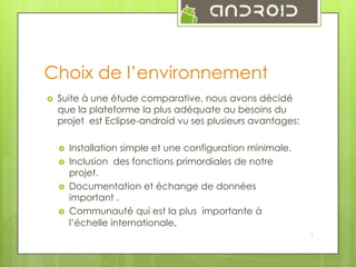Choix de l’environnement


Suite à une étude comparative, nous avons décidé
que la plateforme la plus adéquate au besoins du
projet est Eclipse-android vu ses plusieurs avantages:





Installation simple et une configuration minimale.
Inclusion des fonctions primordiales de notre
projet.
Documentation et échange de données
important .
Communauté qui est la plus importante à
l’échelle internationale.
1

 