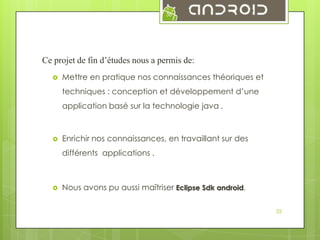 38

Ce projet de fin d’études nous a permis de:


Mettre en pratique nos connaissances théoriques et
techniques : conception et développement d’une
application basé sur la technologie java .



Enrichir nos connaissances, en travaillant sur des
différents applications .



Nous avons pu aussi maîtriser Eclipse Sdk android.
35

 