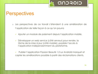 Perspectives
o Les perspectives de ce travail s’étendent à une amélioration de
l’application de telle façon à ce qu’on pourra


Ajouter un module de paiement depuis l’application mobile.



Développer un web service (côté serveur) pour rendre, la
tâche de la mise à jour (côté mobile), possible l’accès à
l’application indépendamment du plateforme.

Publier l’application Passion Beauté 1.0 sur Androïd marquet et
capter les améliorations possible à partir des réclamations clients.


36

 