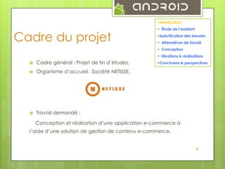 •Introduction

Cadre du projet

• Étude de l’existant
•Spécification des besoins
• Alternatives de travail
• Conception
• Itérations & réalisations



Cadre général : Projet de fin d’études.



Organisme d’accueil : Société NETISSE.



Travail demandé :

•Conclusion & perspectives

Conception et réalisation d’une application e-commerce à
l’aide d’une solution de gestion de contenu e-commerce.
5

 