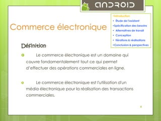 •Introduction

Commerce électronique

• Étude de l’existant
•Spécification des besoins
• Alternatives de travail
• Conception
• Itérations & réalisations

Définition


•Conclusion & perspectives

Le commerce électronique est un domaine qui
couvre fondamentalement tout ce qui permet

d’effectuer des opérations commerciales en ligne.



Le commerce électronique est l'utilisation d'un
média électronique pour la réalisation des transactions

commerciales.
6

 