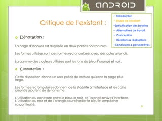 9
• Introduction

Critique de l’existant :

• Étude de l’existant
•Spécification des besoins
• Alternatives de travail



Dénotation :

La page d’accueil est disposée en deux parties horizontales.

• Conception
• Itérations & réalisations
•Conclusion & perspectives

Les formes utilisées sont des formes rectangulaires avec des coins arrondis.
La gamme des couleurs utilisées sont les tons du bleu, l’orangé et noir.


Connotation :

Cette disposition donne un sens précis de lecture qui rend la page plus
large.
Les formes rectangulaires donnent de la stabilité à l’interface et les coins
arrondis ajoutent du dynamisme.
L’utilisation du contraste entre le bleu, le noir et l’orangé ravive l’interface.
L’utilisation du noir et de l’orangé pour réveiller le bleu et empêcher
sa continuité.

9

 