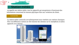 Station météo
on appelle une station météo, tous les appareils qui enregistrent et fournissent des
informations concernant les mesures physiques liées aux variations du climat .
1
Connectée
La station météo connectée est techniquement assez similaire aux stations classiques.
Elle s’en différencie surtout car elle transmet des données sur le smartphone et autres
appareils avec internet
 
