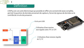 1
Définition
L’ESP32 est une carte électronique qui possède en effet une connectivité assez complète,
permet l’acquisition de données provenant de capteurs, l’envoi de signaux de données ou le
contrôle de circuits de puissance.
Via le port USB
Utilisation d'une tension
non régulée entre 5V et 12V
-Utilisation d'une tension régulée
de 3,3 V
 