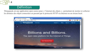 4
Définition
Thingspeak est une application open source pour « l’internet des objets » ; permettant de stocker et collecter
les données des objets connectées en passant par le protocole HTTP via Internet ou un réseau local.
 