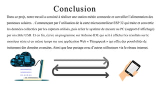 Conclusion
Dans ce projt, notre travail a consisté à réaliser une station météo connectée et surveiller l’alimentation des
panneaux solaires. . Commençant par l’utilisation de la carte microcontrôleur ESP 32 qui traite et convertie
les données collectées par les capteurs utilisés, puis relier le système de mesure au PC (support d’affichage)
par un câble USB. Et en fin, écrire un programme sur Arduino IDE qui sert à afficher les résultats sur le
moniteur série et en même temps sur une application Web « Thingspeak » qui offre des possibilités de
traitement des données avancées. Ainsi que leur partage avec d’autres utilisateurs via le réseau internet.
101001101
001000010
101001111
0 1 1 1 0 1 1
 