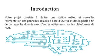 Introduction
Notre projet consiste à réaliser une station météo et surveiller
l'alimentation des panneaux solaires à base d’ESP 32 et des logiciels à fin
de partager les donnés avec d'autres utilisateurs sur les plateformes de
l’IOT.
 