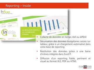 Reporting – Inside
 Collecte de données en temps réel ou différé
 Sécurisation des données budgétaires saisies sur
tableur, grâce à un chargement automatisé dans
votre base de reporting
 Restitution des données grâce à une barre
d’icônes intégrée dans Excel®.
 Diffusion d’un reporting fiable, pertinent et
visuel au format XLS, PDF ou HTML
 