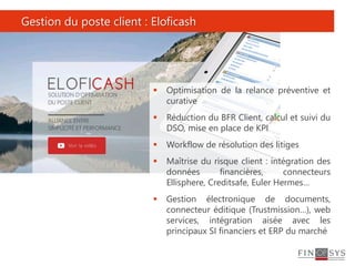 Gestion du poste client : Eloficash
 Optimisation de la relance préventive et
curative
 Réduction du BFR Client, calcul et suivi du
DSO, mise en place de KPI
 Workflow de résolution des litiges
 Maîtrise du risque client : intégration des
données financières, connecteurs
Ellisphere, Creditsafe, Euler Hermes…
 Gestion électronique de documents,
connecteur éditique (Trustmission…), web
services, intégration aisée avec les
principaux SI financiers et ERP du marché
 