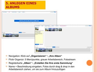Navigation: Klick auf  „Organisieren“  /  „Ihre Alben“ Flickr Organizr: 5 Menüpunkte, grauer Arbeitsbereich, Fotostream Registerkarte  „Alben“  /  „Erstellen Sie Ihre erste Sammlung“ Name + Beschreibung eingeben, Fotos durch drag & drop in den Arbeitsbereich ziehen, um sie zum Album hinzuzufügen 5. ANLEGEN EINES ALBUMS 