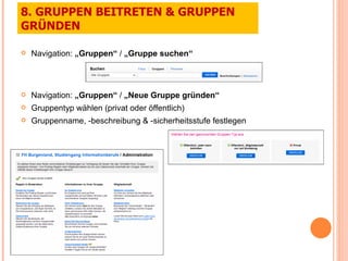 Navigation:  „Gruppen“  /  „Gruppe suchen“ Navigation:  „Gruppen“  /  „Neue Gruppe gründen“ Gruppentyp wählen (privat oder öffentlich) Gruppenname, -beschreibung & -sicherheitsstufe festlegen 8. GRUPPEN BEITRETEN & GRUPPEN GRÜNDEN 