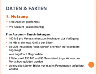 DATEN & FAKTEN 1. Nutzung Free Account (kostenlos) Pro Account (kostenpflichtig) Free Account – Einschränkungen: 100 MB pro Monat stehen zum Hochladen zur Verfügung 10 MB ist die max. Größe der Bilder die 200 (neuesten) Fotos werden öffentlich im Fotostream angezeigt kein Zugriff auf Originaldatei 2 Videos mit 150 MB und 90 Sekunden Länge können pro  Monat hochgeladen werden gleichzeitig können Bilder nur in zehn Fotogruppen aufgelistet werden 