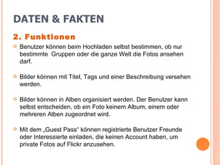 DATEN & FAKTEN 2. Funktionen Benutzer können beim Hochladen selbst bestimmen, ob nur bestimmte  Gruppen oder die ganze Welt die Fotos ansehen darf. Bilder können mit Titel, Tags und einer Beschreibung versehen werden. Bilder können in Alben organisiert werden. Der Benutzer kann selbst entscheiden, ob ein Foto keinem Album, einem oder mehreren Alben zugeordnet wird. Mit dem „Guest Pass“ können registrierte Benutzer Freunde oder Interessierte einladen, die keinen Account haben, um private Fotos auf Flickr anzusehen. 