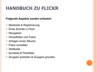 HANDBUCH ZU FLICKR Folgende Aspekte werden erläutert: Startseite & Registrierung Erste Schritte in Flickr Navigation Hinaufladen von Fotos Anlegen eines Albums Fotos verwalten Weltkarte Kontakte & FlickrMail Gruppen beitreten & Gruppen gründen 