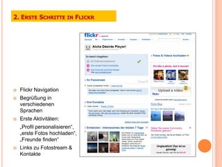 2. ERSTE SCHRITTE IN FLICKR




   Flickr Navigation
   Begrüßung in
    verschiedenen
    Sprachen
   Erste Aktivitäten:
    „Profil personalisieren“,
    „erste Fotos hochladen“,
    „Freunde finden“
   Links zu Fotostream &
    Kontakte
 
