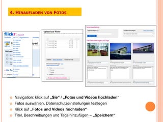 4. HINAUFLADEN      VON   FOTOS




   Navigation: klick auf „Sie“ / „Fotos und Videos hochladen“
   Fotos auswählen, Datenschutzeinstellungen festlegen
   Klick auf „Fotos und Videos hochladen“
   Titel, Beschreibungen und Tags hinzufügen – „Speichern“
 