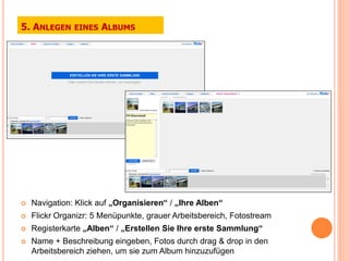 5. ANLEGEN     EINES   ALBUMS




   Navigation: Klick auf „Organisieren“ / „Ihre Alben“
   Flickr Organizr: 5 Menüpunkte, grauer Arbeitsbereich, Fotostream
   Registerkarte „Alben“ / „Erstellen Sie Ihre erste Sammlung“
   Name + Beschreibung eingeben, Fotos durch drag & drop in den
    Arbeitsbereich ziehen, um sie zum Album hinzuzufügen
 