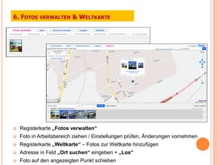 6. FOTOS    VERWALTEN     & WELTKARTE




   Registerkarte „Fotos verwalten“
   Foto in Arbeitsbereich ziehen / Einstellungen prüfen, Änderungen vornehmen
   Registerkarte „Weltkarte“ – Fotos zur Weltkarte hinzufügen
   Adresse in Feld „Ort suchen“ eingeben + „Los“
   Foto auf den angezeigten Punkt schieben
 