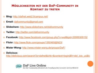 MÖGLICHKEITEN MIT DER DAF-COMMUNITY IN
                  KONTAKT ZU TRETEN

   Blog: http://dafnet.web2.0campus.net/

   Email: dafcommunity@gmail.com

   Slideshare: http://www.slideshare.net/dafcommunity

   Twitter: http://twitter.com/dafcommunity

   Facebook: http://www.facebook.com/group.php?v=wall&gid=20999309152

   Flickr: http://www.flickr.com/groups/1392465@N23/

   Mister Wong: http://www.mister-wong.de/groups/DaF/

   Delicious:
    http://delicious.com/search?p=dafnet&chk=&context=login|&fr=del_icio_us&lc
 