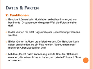 DATEN & FAKTEN
2. Funktionen
   Benutzer können beim Hochladen selbst bestimmen, ob nur
    bestimmte Gruppen oder die ganze Welt die Fotos ansehen
    darf.

   Bilder können mit Titel, Tags und einer Beschreibung versehen
    werden.

   Bilder können in Alben organisiert werden. Der Benutzer kann
    selbst entscheiden, ob ein Foto keinem Album, einem oder
    mehreren Alben zugeordnet wird.

   Mit dem „Guest Pass“ können registrierte Benutzer Bekannte
    einladen, die keinen Account haben, um private Fotos auf Flickr
    anzusehen.
 