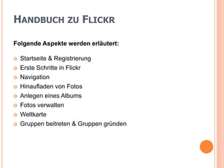 HANDBUCH ZU FLICKR

Folgende Aspekte werden erläutert:

   Startseite & Registrierung
   Erste Schritte in Flickr
   Navigation
   Hinaufladen von Fotos
   Anlegen eines Albums
   Fotos verwalten
   Weltkarte
   Gruppen beitreten & Gruppen gründen
 