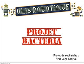 Projet
                       Bacteria
                             Projet de recherche :
                               First Lego League
samedi 21 janvier 12
 