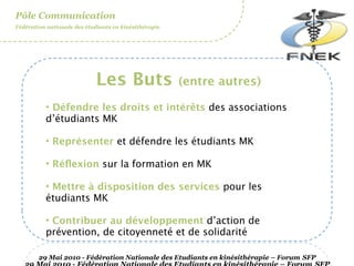 Pôle Communication
Fédération nationale des étudiants en kinésithérapie




                             Les Buts                  (entre autres)

          • Défendre les droits et intérêts des associations
          d’étudiants MK

          • Représenter et défendre les étudiants MK

          • Réﬂexion sur la formation en MK

          • Mettre à disposition des services pour les
          étudiants MK

          • Contribuer au développement d’action de
          prévention, de citoyenneté et de solidarité

        29 Mai 2010 - Fédération Nationale des Etudiants en kinésithérapie – Forum SFP
 