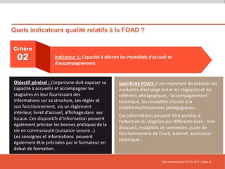 Quels indicateurs qualité relatifs à la FOAD ?
Web-conférence du FFFOD 2017 | Diapo 10
Critère
02 Indicateur 1: Capacité à décrire les modalités d’accueil et
d’accompagnement
Objectif général : L’organisme doit exposer sa
capacité à accueillir et accompagner les
stagiaires en leur fournissant des
informations sur sa structure, ses règles et
son fonctionnement, via un règlement
intérieur, livret d’accueil, affichage dans ses
locaux. Ces dispositifs d’information peuvent
également préciser les bonnes pratiques de la
vie en communauté (nuisance sonore…).
Les consignes et informations peuvent
également être précisées par le formateur en
début de formation.
Spécificité FOAD: Il est important de préciser les
modalités d’échange entre les stagiaires et les
référents pédagogiques, l’accompagnement
technique, les modalités d’accès à la
plateforme/ressources pédagogiques…
Ces informations peuvent être portées à
l’attention du stagiaire par différents biais : mot
d’accueil, modalités de connexion, guide de
fonctionnement de l’outil, tutoriel, assistance
technique…
 
