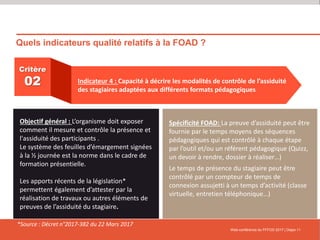 Quels indicateurs qualité relatifs à la FOAD ?
Web-conférence du FFFOD 2017 | Diapo 11
Critère
02 Indicateur 4 : Capacité à décrire les modalités de contrôle de l’assiduité
des stagiaires adaptées aux différents formats pédagogiques
Objectif général : L’organisme doit exposer
comment il mesure et contrôle la présence et
l'assiduité des participants .
Le système des feuilles d’émargement signées
à la ½ journée est la norme dans le cadre de
formation présentielle.
Les apports récents de la législation*
permettent également d’attester par la
réalisation de travaux ou autres éléments de
preuves de l’assiduité du stagiaire.
Spécificité FOAD: La preuve d’assiduité peut être
fournie par le temps moyens des séquences
pédagogiques qui est contrôlé à chaque étape
par l’outil et/ou un référent pédagogique (Quizz,
un devoir à rendre, dossier à réaliser…)
Le temps de présence du stagiaire peut être
contrôlé par un compteur de temps de
connexion assujetti à un temps d’activité (classe
virtuelle, entretien téléphonique…)
*Source : Décret n°2017-382 du 22 Mars 2017
 