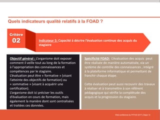 Quels indicateurs qualité relatifs à la FOAD ?
Web-conférence du FFFOD 2017 | Diapo 12
Critère
02 Indicateur 5: Capacité à décrire l’évaluation continue des acquis du
stagiaire
Objectif général : L’organisme doit exposer
comment il veille tout au long de la formation
à l'appropriation des connaissances et
compétences par le stagiaire.
L’évaluation peut être « formative » (visant
l’atteinte des objectifs de formation) ou
« sommative » (visant à acquérir une
certification).
L’organisme doit ici préciser les outils
d’évaluation en cours de formation, mais
également la manière dont sont centralisées
et traitées ces données.
Spécificité FOAD: L’évaluation des acquis peut
être réalisée de manière automatisée, via un
système de contrôle des connaissances , intégré
à la plateforme informatique et permettant de
franchir chaque étape.
Cette évaluation peut aussi recouvrir des travaux
à réaliser et à transmettre à son référent
pédagogique qui vérifie la complétude des
acquis et la progression du stagiaire.
 