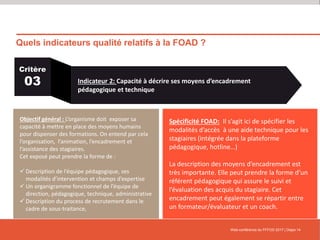 Quels indicateurs qualité relatifs à la FOAD ?
Web-conférence du FFFOD 2017 | Diapo 14
Critère
03 Indicateur 2: Capacité à décrire ses moyens d’encadrement
pédagogique et technique
Objectif général : L’organisme doit exposer sa
capacité à mettre en place des moyens humains
pour dispenser des formations. On entend par cela
l’organisation, l’animation, l’encadrement et
l’assistance des stagiaires.
Cet exposé peut prendre la forme de :
 Description de l’équipe pédagogique, ses
modalités d’intervention et champs d’expertise
 Un organigramme fonctionnel de l’équipe de
direction, pédagogique, technique, administrative
 Description du process de recrutement dans le
cadre de sous-traitance,
Spécificité FOAD: Il s’agit ici de spécifier les
modalités d’accès à une aide technique pour les
stagiaires (intégrée dans la plateforme
pédagogique, hotline…)
La description des moyens d’encadrement est
très importante. Elle peut prendre la forme d’un
référent pédagogique qui assure le suivi et
l’évaluation des acquis du stagiaire. Cet
encadrement peut également se répartir entre
un formateur/évaluateur et un coach.
 