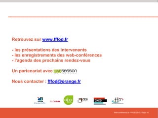 Retrouvez sur www.fffod.fr
- les présentations des intervenants
- les enregistrements des web-conférences
- l’agenda des prochains rendez-vous
Un partenariat avec
Nous contacter : fffod@orange.fr
Web-conférence du FFFOD 2017 | Diapo 16
 