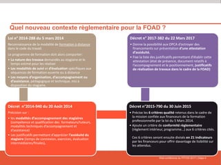 Web-conférence du FFFOD 2017 | Diapo 4
Quel nouveau contexte règlementaire pour la FOAD ?
Loi n° 2014-288 du 5 mars 2014
Reconnaissance de la modalité de formation à distance
dans le code du travail.
Le programme de formation doit alors comporter:
• La nature des travaux demandés au stagiaire et le
temps estimé pour les réaliser
• Les modalités de suivi et d’évaluation spécifiques aux
séquences de formation ouverte ou à distance
• Les moyens d’organisation, d’accompagnement ou
d’assistance, pédagogique et technique, mis à
disposition du stagiaire.
Décret n°2014-940 du 20 Août 2014
Précision sur :
• les modalités d’accompagnement des stagiaires
(compétence et qualification des formateurs/tuteurs,
modalités techniques d’accompagnement et
d’assistance)
• Les justificatifs permettant d’apprécier l’assiduité du
stagiaire (temps de connexion, exercices, évaluation
intermédiaires/finales),
Décret n°2015-790 du 30 Juin 2015
• Précise les 6 critères qualité retenus dans le cadre de
la mission confiée aux financeurs de la formation
professionnelle par la loi du 5 Mars 2014.
• Ajoute un critère de conformité règlementaire
(règlement intérieur, programme…) aux 6 critères cités.
,
Ces 6 critères seront ensuite divisés en 21 indicateurs
par les financeurs pour offrir davantage de lisibilité sur
les attendus.
Décret n° 2017-382 du 22 Mars 2017
• Donne la possibilité aux OPCA d’octroyer des
financements sur présentation d’une attestation
d’assiduité.
• Fixe la liste des justificatifs permettant d’établir cette
attestation (état de présence, document relatifs à
l’accompagnement et le positionnement, justificatifs
de réalisation de travaux dans le cadre de la FOAD)
 