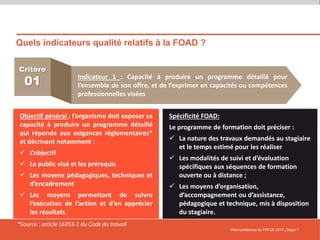 Quels indicateurs qualité relatifs à la FOAD ?
Web-conférence du FFFOD 2017 | Diapo 7
Critère
01
Indicateur 1 : Capacité à produire un programme détaillé pour
l’ensemble de son offre, et de l’exprimer en capacités ou compétences
professionnelles visées
Objectif général : l’organisme doit exposer sa
capacité à produire un programme détaillé
qui réponde aux exigences réglementaires*
et décrivant notamment :
 L’objectif
 Le public visé et les prérequis
 Les moyens pédagogiques, techniques et
d’encadrement
 Les moyens permettant de suivre
l’exécution de l’action et d’en apprécier
les résultats.
Spécificité FOAD:
Le programme de formation doit préciser :
 La nature des travaux demandés au stagiaire
et le temps estimé pour les réaliser
 Les modalités de suivi et d’évaluation
spécifiques aux séquences de formation
ouverte ou à distance ;
 Les moyens d’organisation,
d’accompagnement ou d’assistance,
pédagogique et technique, mis à disposition
du stagiaire.
*Source : article L6353-1 du Code du travail
 
