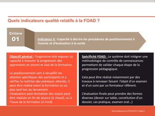 Quels indicateurs qualité relatifs à la FOAD ?
Web-conférence du FFFOD 2017 | Diapo 9
Critère
01 Indicateur 4 : Capacité à décrire les procédures de positionnement à
l’entrée et d’évaluation à la sortie
Objectif général : l’organisme doit exposer sa
capacité à mesurer la progression des
apprenants en amont et aval de la formation.
Le positionnement sert à recueillir les
attentes spécifiques des participants et à
vérifier la maîtrise des prérequis attendu. Il
peut être réalisé avant la formation ou au
plus tard lors du lancement.
L’évaluation post-formation des acquis peut
être réalisée en fin de séance (à chaud), ou à
l’issue de la formation (à froid).
Spécificité FOAD: Le système doit intégrer une
méthodologie de contrôle de connaissances
permettant de valider chaque étape de la
progression pédagogique.
Cela peut être réalisé notamment par des
travaux à renvoyer faisant l’objet d’un examen
et d’un suivi par un formateur référent.
L’évaluation finale peut prendre des formes
diverses (devoir sur table, constitution d’un
dossier, cas pratique, examen oral…)
 