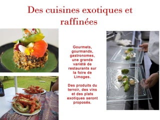 Des cuisines exotiques et
raffinées
Gourmets,
gourmands,
gastronomes,
une grande
variété de
restaurants sur
la foire de
Limoges.
Des produits du
terroir, des vins
et des plats
exotiques seront
proposés.
 