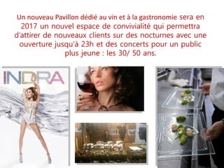 Un nouveau Pavillon dédié au vin et à la gastronomie sera en
2017 un nouvel espace de convivialité qui permettra
d’attirer de nouveaux clients sur des nocturnes avec une
ouverture jusqu’à 23h et des concerts pour un public
plus jeune : les 30/ 50 ans.
 