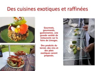 Des cuisines exotiques et raffinées
Gourmets,
gourmands,
gastronomes, une
grande variété de
restaurants sur la
foire de Limoges.
Des produits du
terroir, des vins et
des plats
exotiques seront
proposés.
 