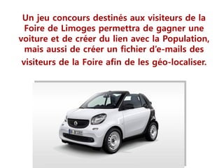 Un jeu concours destinés aux visiteurs de la
Foire de Limoges permettra de gagner une
voiture et de créer du lien avec la Population,
mais aussi de créer un fichier d’e-mails des
visiteurs de la Foire afin de les géo-localiser.
 