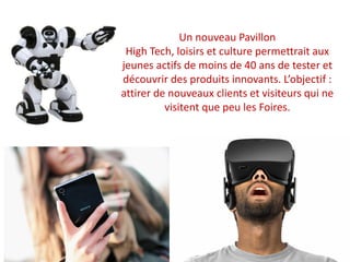 Un nouveau Pavillon
High Tech, loisirs et culture permettrait aux
jeunes actifs de moins de 40 ans de tester et
découvrir des produits innovants. L’objectif :
attirer de nouveaux clients et visiteurs qui ne
visitent que peu les Foires.
 