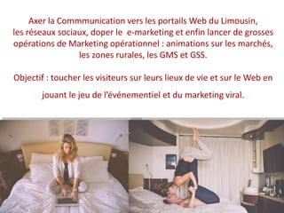 Axer la Commmunication vers les portails Web du Limousin,
les réseaux sociaux, doper le e-marketing et enfin lancer de grosses
opérations de Marketing opérationnel : animations sur les marchés,
les zones rurales, les GMS et GSS.
Objectif : toucher les visiteurs sur leurs lieux de vie et sur le Web en
jouant le jeu de l’événementiel et du marketing viral.
 