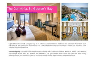 The Corinthia Hotel
http://www.corinthia.com/en/Malta_StGeorgesBay/home/
Meeting & Konferenzen:
Im Hotel stehen ihnen Konferenz- und Banketteinrichtungen für bis zu 600 Delegierte zur Verfügung. Das
einzigartige Events at Corinthia“ Programm unterstützt Sie bei jedem Aspekt der Planung Ihrer Veranstaltungeinzigartige „Events at Corinthia Programm unterstützt Sie bei jedem Aspekt der Planung Ihrer Veranstaltung,
von den ersten Vorbereitungen bis zur Nachbereitung der Veranstaltung. Dieser Zusatzservice gestattet es
Ihnen, sich um das Tagesgeschäft kümmern zu können - die Durchführung einer erfolgreichen Veranstaltung -
derweil wir Sie vom Stress der Organisation hinter den Kulissen befreien.
 