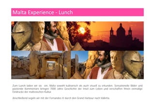 Harbour Cruise mit der Fernandes II
Der Naturhafen Grand Harbour ist eine verzweigte Bucht, die mehr
als drei Kilometer tief in die Nordostküste der Insel Malta
einschneidet. Auf ihrer Nordseite liegt die Inselhauptstadt Valletta.
f d d d l d l k kAuf der Ost- und Südseite liegen die im Zweiten Weltkrieg stark
zerstörten Werften um die Städte Floriana, Senglea und Paola.
Der Grand Harbour diente bereits den Phöniziern, Puniern, Römern,
Byzantinern, Arabern und Spaniern als Ankerplatz. Die wie Finger ins
i l d i h d S i b h bild f d O iHinterland reichenden Seitenbuchten bilden auf der Ostseite
Halbinseln. Bei Ankunft des Johanniterordens im Jahre 1530 n. Chr.
war nur das Gebiet um den Borgo del Castello (maltesisch Birgu)
besiedelt. Der Ort wuchs rasch, als der Orden hier seinen Konvent
i h S i hö i i h Z i b f d i h f d H lbi l ierrichtete. Seit phönizischer Zeit befand sich auf der Halbinsel eine
Befestigung, die von den Johannitern zum Fort St. Angelo ausgebaut
wurde.
1552 ließ der Großmeister Claude de la Sengle die danebenliegende
H lbi l it d F t St Mi h l b f ti d A l hi ß f tHalbinsel mit dem Fort St. Michael befestigen; das Areal hieß fortan
Senglea. Diese drei Städte sind älter als Valletta und werden als die
„Three Cities“ oder auch Cottonera bezeichnet.
 